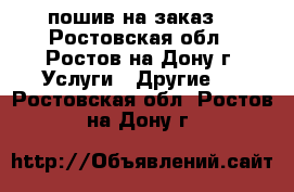 пошив на заказ  - Ростовская обл., Ростов-на-Дону г. Услуги » Другие   . Ростовская обл.,Ростов-на-Дону г.